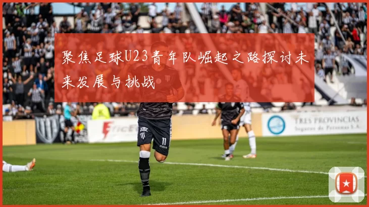 聚焦足球U23青年队崛起之路探讨未来发展与挑战
