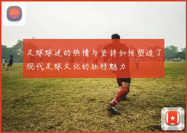足球球迷的热情与坚持如何塑造了现代足球文化的独特魅力