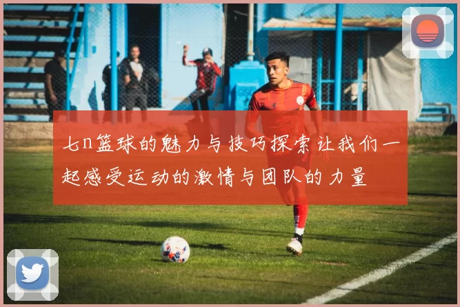 七n篮球的魅力与技巧探索让我们一起感受运动的激情与团队的力量
