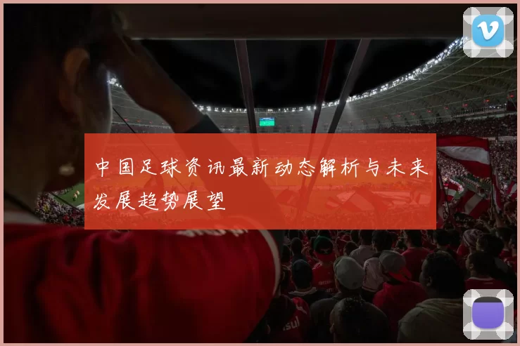 中国足球资讯最新动态解析与未来发展趋势展望