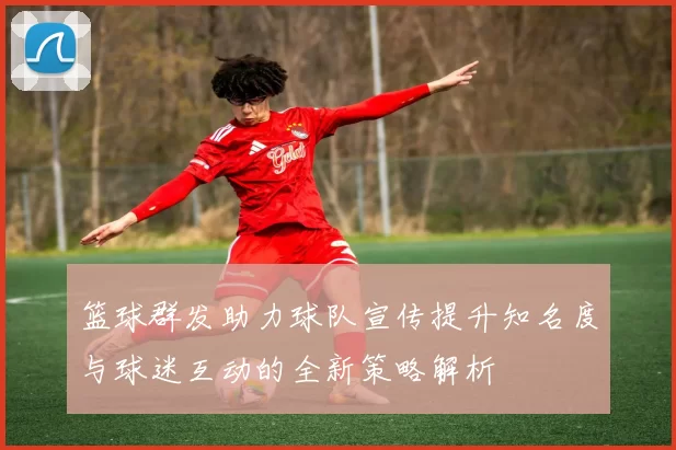 篮球群发助力球队宣传提升知名度与球迷互动的全新策略解析
